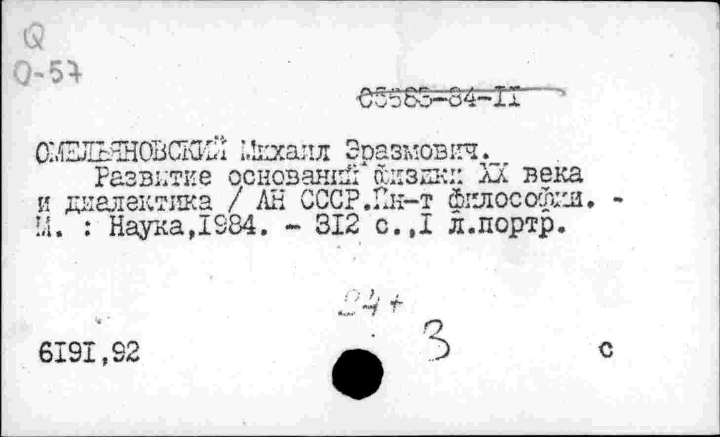 ﻿и
0-5}
€5563-34-11
ОХВДЬЭДОВСКИН 1Лихалл Эразмович.
Развитие оснований* йиздю: XX века и диалектика / АН СССР.Ин-т Философии. 1.1. : Наука, 1584. - 312 с.Д л.портр.
Х'4 г .	2
6191,92	с